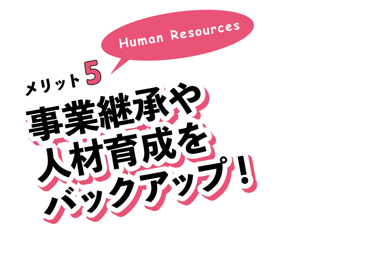 メリット5。事業継承や人材育成をバックアップ!